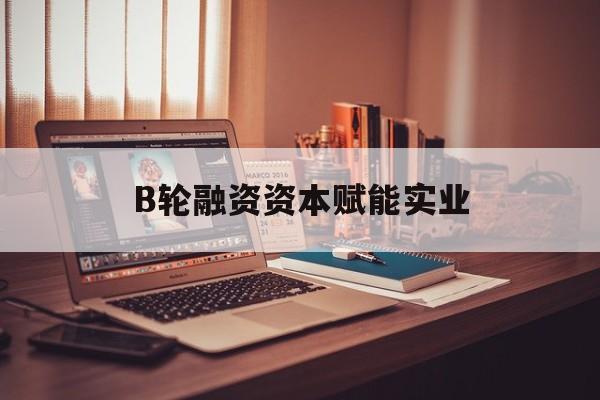 琼海市B轮融资资本赋能实业(b轮融资公司值得工作吗)